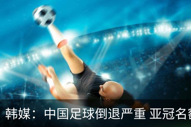 韩媒：中国足球倒退严重 亚冠名额或被东南亚反超